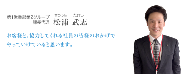 第１営業部第2グループ課長代理 松浦 武志 お客様と、協力してくれる社員の皆様のおかげでやっていけていると思います。